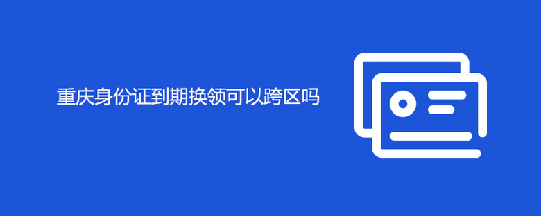 重庆身份证到期换领可以跨区吗