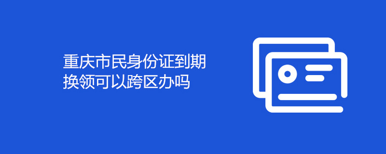 重庆市民身份证到期换领可以跨区办吗
