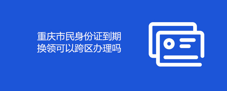 重庆市民身份证到期换领可以跨区办理吗