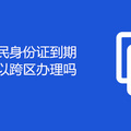 重庆市民身份证到期换领可以跨区办理吗